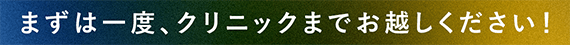 まずは一度、クリニックまでお越しください！